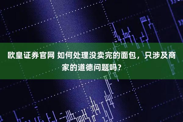 欧皇证券官网 如何处理没卖完的面包，只涉及商家的道德问题吗？