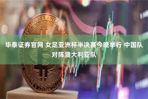 华泰证券官网 女足亚洲杯半决赛今晚举行 中国队对阵澳大利亚队