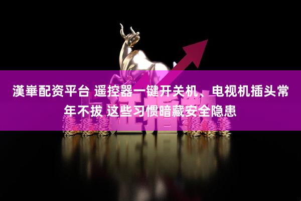 漢崋配资平台 遥控器一键开关机、电视机插头常年不拔 这些习惯暗藏安全隐患