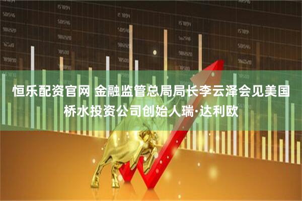 恒乐配资官网 金融监管总局局长李云泽会见美国桥水投资公司创始人瑞·达利欧