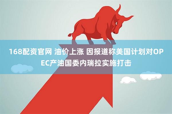 168配资官网 油价上涨 因报道称美国计划对OPEC产油国委内瑞拉实施打击