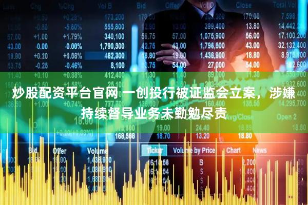 炒股配资平台官网 一创投行被证监会立案，涉嫌持续督导业务未勤勉尽责