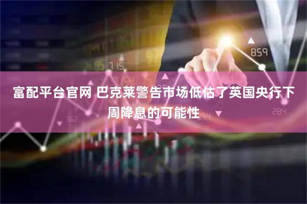 富配平台官网 巴克莱警告市场低估了英国央行下周降息的可能性