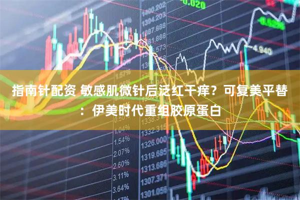 指南针配资 敏感肌微针后泛红干痒？可复美平替：伊美时代重组胶原蛋白