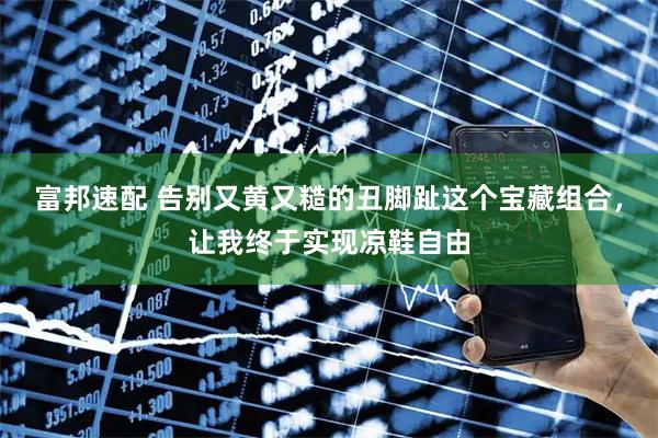 富邦速配 告别又黄又糙的丑脚趾这个宝藏组合，让我终于实现凉鞋自由