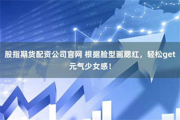 股指期货配资公司官网 根据脸型画腮红，轻松get元气少女感！