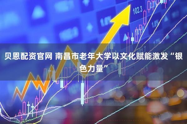 贝恩配资官网 南昌市老年大学以文化赋能激发“银色力量”