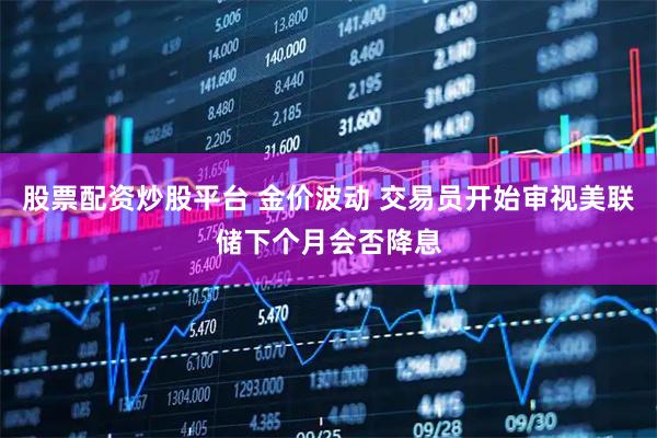 股票配资炒股平台 金价波动 交易员开始审视美联储下个月会否降息