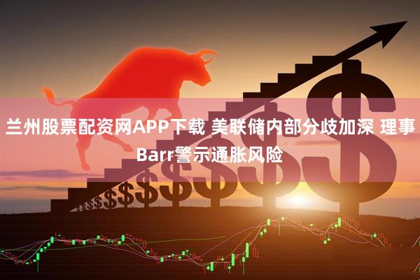 兰州股票配资网APP下载 美联储内部分歧加深 理事Barr警示通胀风险