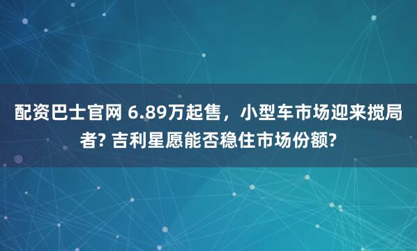 配资巴士官网 6.89万起售，小型车市场迎来搅局者? 吉利星愿能否稳住市场份额?