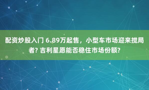 配资炒股入门 6.89万起售，小型车市场迎来搅局者? 吉利星愿能否稳住市场份额?