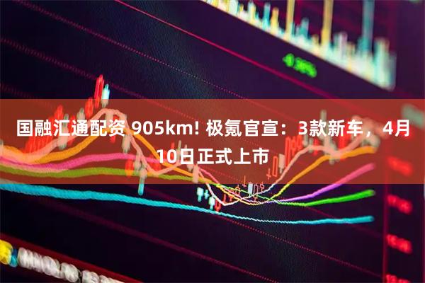 国融汇通配资 905km! 极氪官宣：3款新车，4月10日正式上市