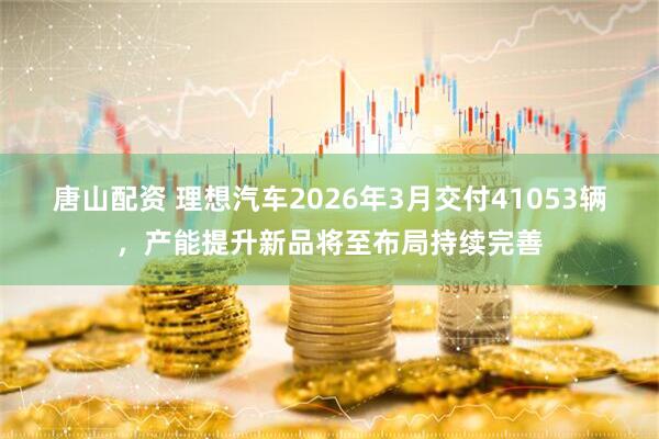 唐山配资 理想汽车2026年3月交付41053辆，产能提升新品将至布局持续完善