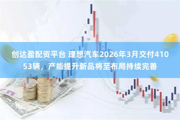 创达盈配资平台 理想汽车2026年3月交付41053辆，产能提升新品将至布局持续完善