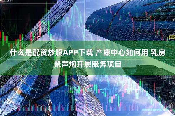 什么是配资炒股APP下载 产康中心如何用 乳房聚声炮开展服务项目