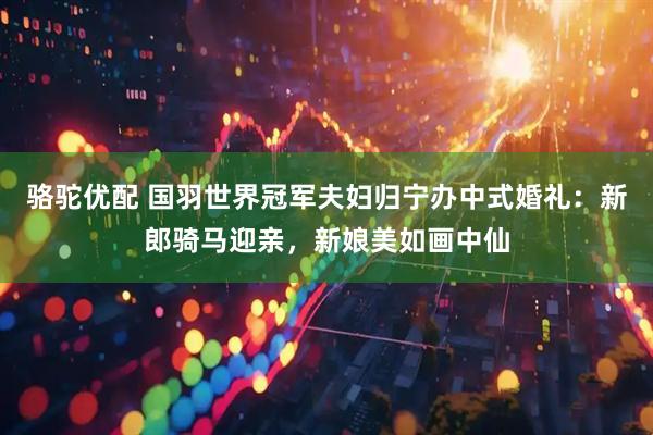 骆驼优配 国羽世界冠军夫妇归宁办中式婚礼：新郎骑马迎亲，新娘美如画中仙