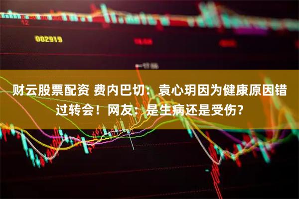 财云股票配资 费内巴切：袁心玥因为健康原因错过转会！网友：是生病还是受伤？