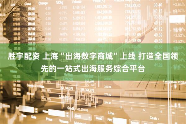 胜宇配资 上海“出海数字商城”上线 打造全国领先的一站式出海服务综合平台