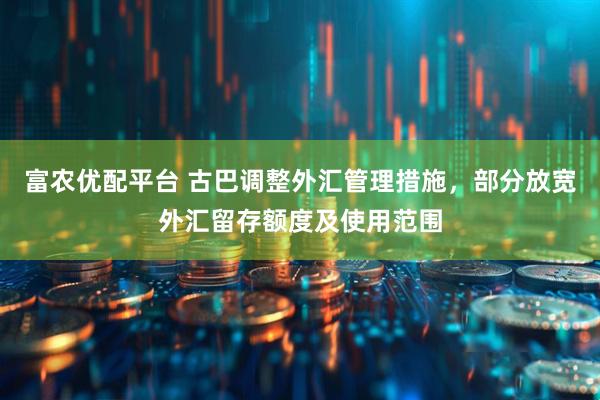 富农优配平台 古巴调整外汇管理措施，部分放宽外汇留存额度及使用范围
