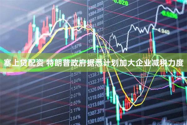 塞上贷配资 特朗普政府据悉计划加大企业减税力度