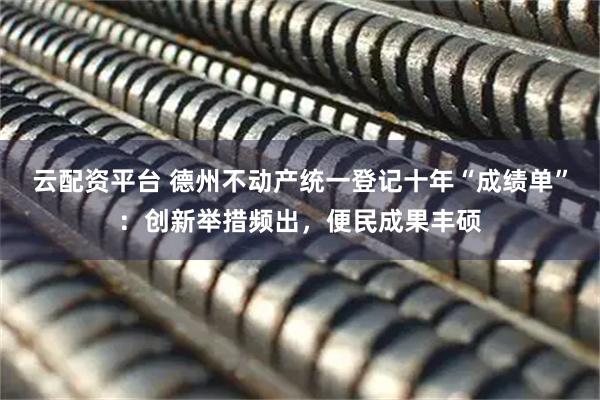 云配资平台 德州不动产统一登记十年“成绩单”：创新举措频出，便民成果丰硕