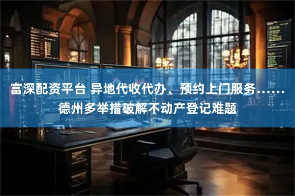 富深配资平台 异地代收代办、预约上门服务……德州多举措破解不动产登记难题