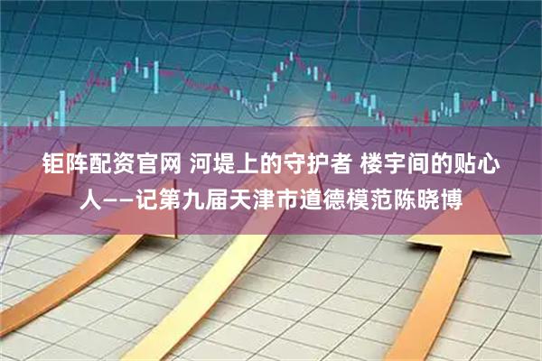 钜阵配资官网 河堤上的守护者 楼宇间的贴心人——记第九届天津市道德模范陈晓博