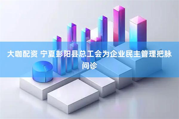 大咖配资 宁夏彭阳县总工会为企业民主管理把脉问诊