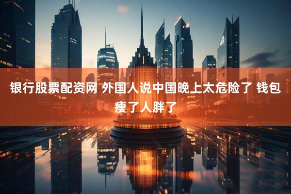 银行股票配资网 外国人说中国晚上太危险了 钱包瘦了人胖了