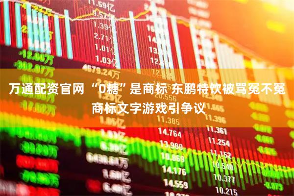 万通配资官网 “0糖”是商标 东鹏特饮被骂冤不冤 商标文字游戏引争议