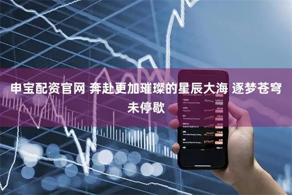 申宝配资官网 奔赴更加璀璨的星辰大海 逐梦苍穹未停歇