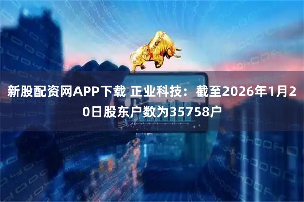 新股配资网APP下载 正业科技：截至2026年1月20日股东户数为35758户