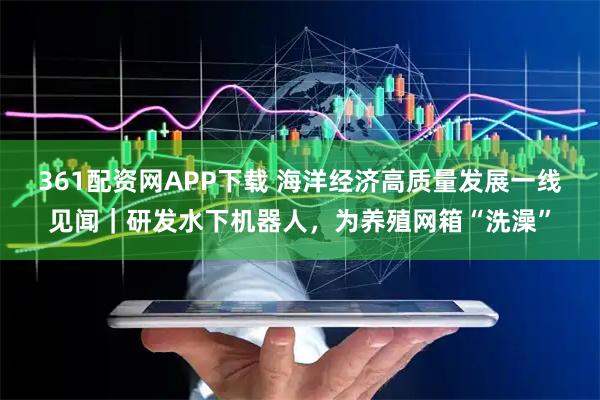 361配资网APP下载 海洋经济高质量发展一线见闻｜研发水下机器人，为养殖网箱“洗澡”