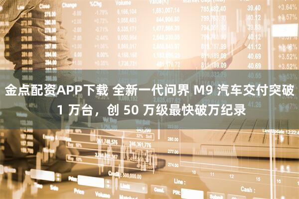 金点配资APP下载 全新一代问界 M9 汽车交付突破 1 万台，创 50 万级最快破万纪录